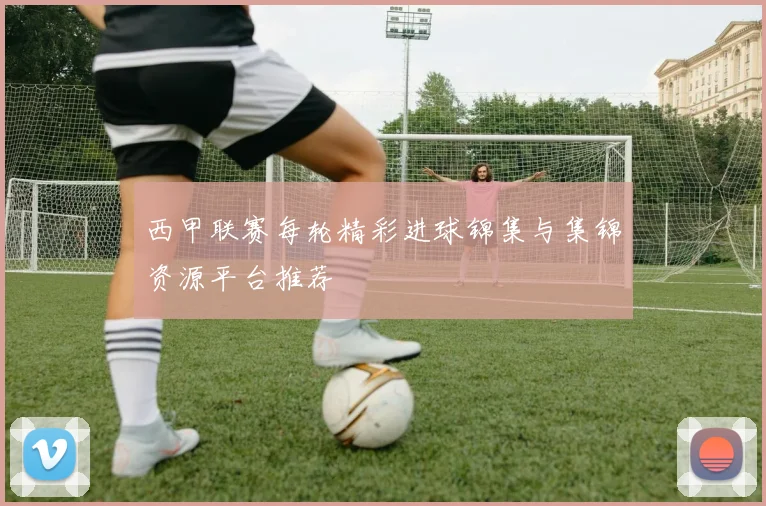 西甲联赛每轮精彩进球锦集与集锦资源平台推荐