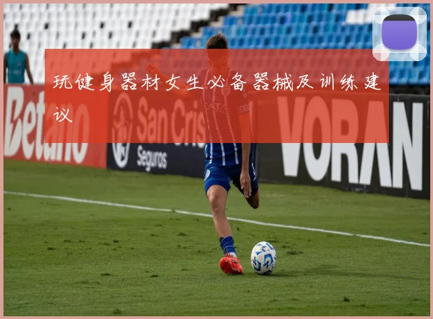 玩健身器材女生必备器械及训练建议